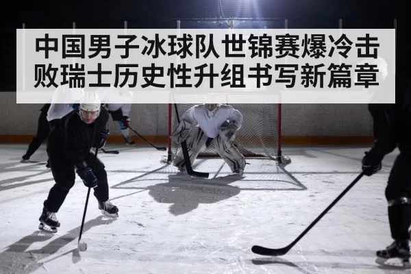 中国男子冰球队世锦赛爆冷击败瑞士历史性升组书写新篇章
